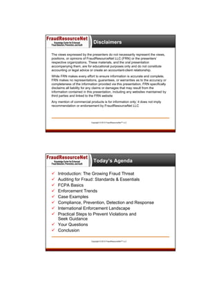 Disclaimers
The views expressed by the presenters do not necessarily represent the views,
positions, or opinions of FraudResourceNet LLC (FRN) or the presenters’
respective organizations. These materials, and the oral presentation
accompanying them, are for educational purposes only and do not constitute
accounting or legal advice or create an accountant-client relationship.
While FRN makes every effort to ensure information is accurate and complete,
FRN makes no representations, guarantees, or warranties as to the accuracy or
completeness of the information provided via this presentation. FRN specifically
disclaims all liability for any claims or damages that may result from the
information contained in this presentation, including any websites maintained by
third parties and linked to the FRN website
Any mention of commercial products is for information only; it does not imply
recommendation or endorsement by FraudResourceNet LLC

Copyright © 2013 FraudResourceNet™ LLC

6

Today’s Agenda









Introduction: The Growing Fraud Threat
Auditing for Fraud: Standards & Essentials
FCPA Basics
Enforcement Trends
Case Examples
Compliance, Prevention, Detection and Response
International Enforcement Landscape
Practical Steps to Prevent Violations and
Seek Guidance
 Your Questions
 Conclusion
Copyright © 2013 FraudResourceNet™ LLC

 