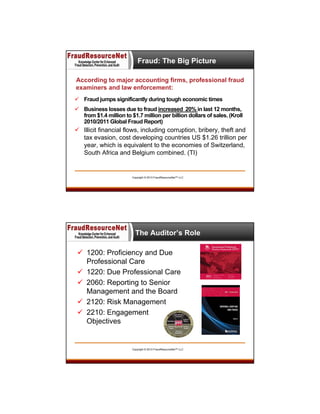 Fraud: The Big Picture
According to major accounting firms, professional fraud
examiners and law enforcement:
 Fraud jumps significantly during tough economic times
 Business losses due to fraud increased 20% in last 12 months,
from $1.4 million to $1.7 million per billion dollars of sales. (Kroll
2010/2011 Global Fraud Report)

 Illicit financial flows, including corruption, bribery, theft and
tax evasion, cost developing countries US $1.26 trillion per
year, which is equivalent to the economies of Switzerland,
South Africa and Belgium combined. (TI)

Copyright © 2013 FraudResourceNet™ LLC

The Auditor’s Role
 1200: Proficiency and Due
Professional Care
 1220: Due Professional Care
 2060: Reporting to Senior
Management and the Board
 2120: Risk Management
 2210: Engagement
Objectives

Copyright © 2013 FraudResourceNet™ LLC

 