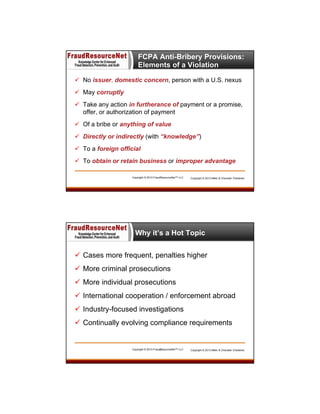 FCPA Anti-Bribery Provisions:
Elements of a Violation
 No issuer, domestic concern, person with a U.S. nexus
 May corruptly
 Take any action in furtherance of payment or a promise,
offer, or authorization of payment
 Of a bribe or anything of value
 Directly or indirectly (with “knowledge”)
 To a foreign official
 To obtain or retain business or improper advantage
Copyright © 2013 FraudResourceNet™ LLC

Copyright © 2013 Miller & Chevalier Chartered

Why it’s a Hot Topic
 Cases more frequent, penalties higher
 More criminal prosecutions
 More individual prosecutions
 International cooperation / enforcement abroad
 Industry-focused investigations
 Continually evolving compliance requirements

Copyright © 2013 FraudResourceNet™ LLC
13

Copyright © 2013 Miller & Chevalier Chartered

 