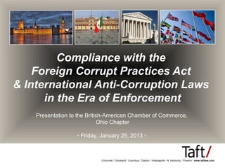 Compliance with the
    Foreign Corrupt Practices Act
& International Anti-Corruption Laws
      in the Era of Enforcement
    Presentation to the British-American Chamber of Commerce,
                              Ohio Chapter

                   ▪ Friday, January 25, 2013 ▪



                            Cincinnati / Cleveland / Columbus / Dayton / Indianapolis / N. Kentucky / Phoenix / www.taftlaw.com
 