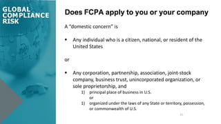 Does FCPA apply to you or your company
21
A “domestic concern” is
§ Any individual who is a citizen, national, or resident of the
United States
or
§ Any corporation, partnership, association, joint-stock
company, business trust, unincorporated organization, or
sole proprietorship, and
1) principal place of business in U.S.
or
1) organized under the laws of any State or territory, possession,
or commonwealth of U.S.
GLOBAL
COMPLIANCE
RISK
 