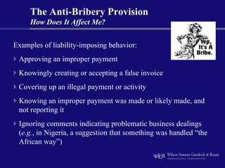 The Anti-Bribery Provision
     How Does It Affect Me?


Examples of liability-imposing behavior:
 Approving an improper payment
 Knowingly creating or accepting a false invoice
 Covering up an illegal payment or activity
 Knowing an improper payment was made or likely made, and
 not reporting it
 Ignoring comments indicating problematic business dealings
 (e.g., in Nigeria, a suggestion that something was handled “the
 African way”)
 