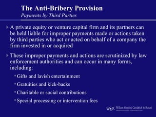 The Anti-Bribery Provision
    Payments by Third Parties

A private equity or venture capital firm and its partners can
be held liable for improper payments made or actions taken
by third parties who act or acted on behalf of a company the
firm invested in or acquired
These improper payments and actions are scrutinized by law
enforcement authorities and can occur in many forms,
including:
 • Gifts and lavish entertainment
 • Gratuities and kick-backs
 • Charitable or social contributions
 • Special processing or intervention fees
 