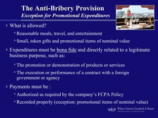The Anti-Bribery Provision
     Exception for Promotional Expenditures
What is allowed?
 • Reasonable meals, travel, and entertainment
 • Small, token gifts and promotional items of nominal value
Expenditures must be bona fide and directly related to a legitimate
business purpose, such as:
 • The promotion or demonstration of products or services
 • The execution or performance of a contract with a foreign
   government or agency
Payments must be :
 • Authorized as required by the company’s FCPA Policy
 • Recorded properly (exception: promotional items of nominal value)
 