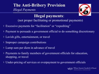 The Anti-Bribery Provision
      Illegal Payments
                        Illegal payments:
          (not proper facilitating or promotional payments)
Excessive payments for “facilitation” or “expediting”
Payment to persuade a government official to do something discretionary
Lavish gifts, entertainment, or travel
Improper campaign contributions
Lump sum per diem in advance of travel
Payments to family members of government officials for education,
shopping, or travel
Under-pricing of services or overpayment to government officials
 