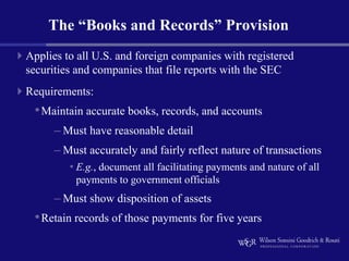 The “Books and Records” Provision
Applies to all U.S. and foreign companies with registered
securities and companies that file reports with the SEC
Requirements:
 • Maintain accurate books, records, and accounts
      – Must have reasonable detail
      – Must accurately and fairly reflect nature of transactions
         • E.g., document all facilitating payments and nature of all
           payments to government officials
      – Must show disposition of assets
 • Retain records of those payments for five years
 