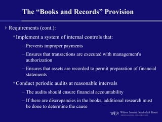 The “Books and Records” Provision

Requirements (cont.):
 • Implement a system of internal controls that:
     – Prevents improper payments
     – Ensures that transactions are executed with management's
       authorization
     – Ensures that assets are recorded to permit preparation of financial
       statements
 • Conduct periodic audits at reasonable intervals
     – The audits should ensure financial accountability
     – If there are discrepancies in the books, additional research must
       be done to determine the cause
 