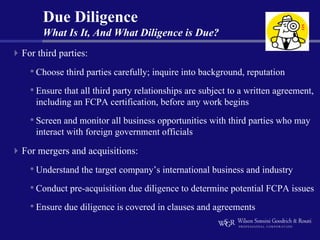 Due Diligence
     What Is It, And What Diligence is Due?
For third parties:
  • Choose third parties carefully; inquire into background, reputation
  • Ensure that all third party relationships are subject to a written agreement,
   including an FCPA certification, before any work begins
  • Screen and monitor all business opportunities with third parties who may
   interact with foreign government officials

For mergers and acquisitions:
  • Understand the target company’s international business and industry
  • Conduct pre-acquisition due diligence to determine potential FCPA issues
  • Ensure due diligence is covered in clauses and agreements
 