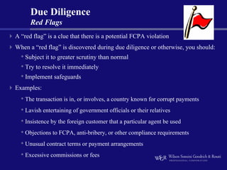 Due Diligence
      Red Flags
A “red flag” is a clue that there is a potential FCPA violation
When a “red flag” is discovered during due diligence or otherwise, you should:
  • Subject it to greater scrutiny than normal
  • Try to resolve it immediately
  • Implement safeguards
Examples:
  • The transaction is in, or involves, a country known for corrupt payments
  • Lavish entertaining of government officials or their relatives
  • Insistence by the foreign customer that a particular agent be used
  • Objections to FCPA, anti-bribery, or other compliance requirements
  • Unusual contract terms or payment arrangements
  • Excessive commissions or fees
 
