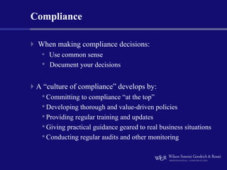Compliance

 When making compliance decisions:
  • Use common sense
  •   Document your decisions


 A “culture of compliance” develops by:
  • Committing to compliance “at the top”
  • Developing thorough and value-driven policies
  • Providing regular training and updates
  • Giving practical guidance geared to real business situations
  • Conducting regular audits and other monitoring
 