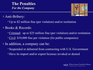 The Penalties
    For the Company

Anti-Bribery:
 • Up to $2 million fine (per violation) and/or restitution
Books & Records:
 • Criminal: up to $25 million fine (per violation) and/or restitution
 • Civil: $10,000 fine per violation (for public companies)
In addition, a company can be:
 • Suspended or debarred from contracting with U.S. Government
 • Have its import and/or export licenses revoked or denied
 