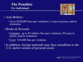 The Penalties
    For Individuals


Anti-Bribery:
 • Up to $250,000 fine (per violation), 5 years in prison, and/or
  restitution
Books & Records:
 • Criminal:  up to $5 million fine (per violation), 20 years in
   prison, and/or restitution
 • Civil: $10,000 fine per violation
In addition, foreign nationals may face extradition to the
U.S. and/or seizure of personal assets
 
