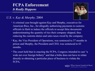 FCPA Enforcement
    It Really Happens

U.S. v. Kay & Murphy, 2004
   • A criminal case brought against Kay and Murphy, executives for
    American Rice, Inc., for allegedly authorizing payments to customs
    officials in Haiti to induce the officials to accept false documents
    underestimating the quantity of rice their company shipped, thus
    reducing the customs duties and sales taxes owed by the company.
   • Kay, the Vice President of Operations, was sentenced to 37 months in
    prison and Murphy, the President and CEO, was sentenced to 63
    months.
   • The court held that in enacting the FCPA, Congress intended to cast “a
    wide net over foreign bribery” and that a bribe does not have to relate
    directly to obtaining a particular piece of business to violate the
    FCPA.
 