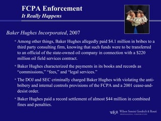 FCPA Enforcement
       It Really Happens


Baker Hughes Incorporated, 2007
   • Among other things, Baker Hughes allegedly paid $4.1 million in bribes to a
    third party consulting firm, knowing that such funds were to be transferred
    to an official of the state-owned oil company in connection with a $220
    million oil field services contract.
   • Baker Hughes characterized the payments in its books and records as
    “commissions,” “fees,” and “legal services.”
   • The DOJ and SEC criminally charged Baker Hughes with violating the anti-
    bribery and internal controls provisions of the FCPA and a 2001 cease-and-
    desist order.
   • Baker Hughes paid a record settlement of almost $44 million in combined
    fines and penalties.
 