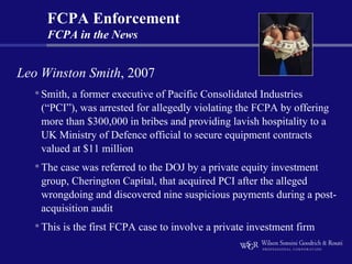 FCPA Enforcement
      FCPA in the News


Leo Winston Smith, 2007
   • Smith, a former executive of Pacific Consolidated Industries
     (“PCI”), was arrested for allegedly violating the FCPA by offering
     more than $300,000 in bribes and providing lavish hospitality to a
     UK Ministry of Defence official to secure equipment contracts
     valued at $11 million
    • The case was referred to the DOJ by a private equity investment
     group, Cherington Capital, that acquired PCI after the alleged
     wrongdoing and discovered nine suspicious payments during a post-
     acquisition audit
    • This is the first FCPA case to involve a private investment firm
 