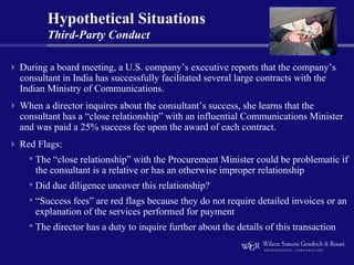 Hypothetical Situations
       Third-Party Conduct

During a board meeting, a U.S. company’s executive reports that the company’s
consultant in India has successfully facilitated several large contracts with the
Indian Ministry of Communications.
When a director inquires about the consultant’s success, she learns that the
consultant has a “close relationship” with an influential Communications Minister
and was paid a 25% success fee upon the award of each contract.
Red Flags:
  • The “close relationship” with the Procurement Minister could be problematic if
    the consultant is a relative or has an otherwise improper relationship
  • Did due diligence uncover this relationship?
  • “Success fees” are red flags because they do not require detailed invoices or an
    explanation of the services performed for payment
  • The director has a duty to inquire further about the details of this transaction
 