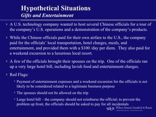 Hypothetical Situations
      Gifts and Entertainment
A U.S. technology company wanted to host several Chinese officials for a tour of
the company’s U.S. operations and a demonstration of the company’s products.
While the Chinese officials paid for their own airfare to the U.S., the company
paid for the officials’ local transportation, hotel charges, meals, and
entertainment, and provided them with a $100 /day per diem. They also paid for
a weekend excursion to a luxurious local resort.
A few of the officials brought their spouses on the trip. One of the officials ran
up a very large hotel bill, including lavish food and entertainment charges.
Red Flags:
  • Payment of entertainment expenses and a weekend excursion for the officials is not
    likely to be considered related to a legitimate business purpose
  • The spouses should not be allowed on the trip
  • Large hotel bill – the company should not reimburse the official; to prevent the
    problem up front, the officials should be asked to pay for all incidentals
 