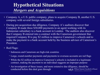 Hypothetical Situations
      Mergers and Acquisitions
Company A, a U.S. public company, plans to acquire Company B, another U.S.
company with several foreign subsidiaries.
During pre-acquisition due diligence, Company A’s auditors discover that
Company B made three $30,000 payments to an agent working with its
Indonesian subsidiary to a bank account in London. The auditors also discover
that Company B entered into a contract with the Cameroon government that
required Company B to pay $2 million to improve Cameroon’s schools and to
make the payment to a bank account held by the business advisor of Cameroon’s
President.
Red Flags:
  • Indonesia and Cameroon are high-risk countries
  • Large, round-number payments and payments to overseas accounts are red flags
  • While the $2 million to improve Cameroon’s schools is included in a legitimate
   contract, making the payment to an individual suggests an improper purpose
  • An investigation of these issues, and more extensive due diligence, should be
   conducted before this deal goes through
 
