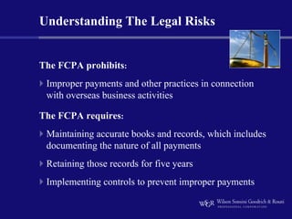 Understanding The Legal Risks


The FCPA prohibits:
 Improper payments and other practices in connection
 with overseas business activities

The FCPA requires:
 Maintaining accurate books and records, which includes
 documenting the nature of all payments
 Retaining those records for five years
 Implementing controls to prevent improper payments
 