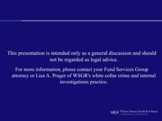 This presentation is intended only as a general discussion and should
                    not be regarded as legal advice.
    For more information, please contact your Fund Services Group
  attorney or Lisa A. Prager of WSGR's white collar crime and internal
                         investigations practice.
 