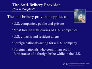 The Anti-Bribery Provision
   How is it applied?

The anti-bribery provision applies to:
  •U.S. companies, public and private
  •Most foreign subsidiaries of U.S. companies
  •U.S. citizens and resident aliens
  •Foreign nationals acting for a U.S. company
  •Foreign nationals who commit an act in
   furtherance of a foreign bribe while in the U.S.
 