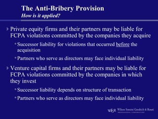 The Anti-Bribery Provision
    How is it applied?

Private equity firms and their partners may be liable for
FCPA violations committed by the companies they acquire
 • Successor liability for violations that occurred before the
  acquisition
 • Partners who serve as directors may face individual liability
Venture capital firms and their partners may be liable for
FCPA violations committed by the companies in which
they invest
 • Successor liability depends on structure of transaction
 • Partners who serve as directors may face individual liability
 