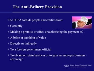 The Anti-Bribery Provision


The FCPA forbids people and entities from:
 Corruptly
 Making a promise or offer, or authorizing the payment of,
 A bribe or anything of value
 Directly or indirectly
 To a foreign government official
 To obtain or retain business or to gain an improper business
 advantage
 