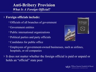 Anti-Bribery Provision
     What Is A Foreign Official?

Foreign officials include:
 • Officials of all branches of government
 • Government entities
 • Public international organizations
 • Political parties and party officials
 • Candidates for public office
 • Employees of government-owned businesses, such as airlines,
   hospitals, or oil companies
It does not matter whether the foreign official is paid or unpaid or
holds an “official” state post
 