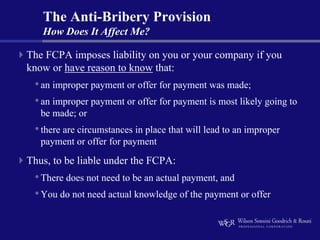 The Anti-Bribery Provision
   How Does It Affect Me?

The FCPA imposes liability on you or your company if you
know or have reason to know that:
 • an improper payment or offer for payment was made;
 • an improper payment or offer for payment is most likely going to
   be made; or
 • there are circumstances in place that will lead to an improper
   payment or offer for payment
Thus, to be liable under the FCPA:
 • There does not need to be an actual payment, and
 • You do not need actual knowledge of the payment or offer
 