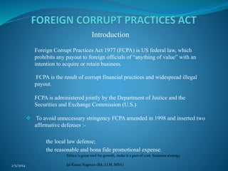 Introduction
 Foreign Corrupt Practices Act 1977 (FCPA) is US federal law, which

prohibits any payout to foreign officials of “anything of value” with an
intention to acquire or retain business.


FCPA is the result of corrupt financial practices and widespread illegal
payout.

 FCPA is administered jointly by the Department of Justice and the

Securities and Exchange Commission (U.S.).
 To avoid unnecessary stringency FCPA amended in 1998 and inserted two
affirmative defenses : the local law defense;
 the reasonable and bona fide promotional expense.
Ethics is great tool for growth, make it a part of core business strategy
2/5/2014

Jai Karan Nagwan (BA, LLM, MBA)

 