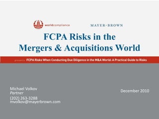 FCPA Risks in the Mergers & Acquisitions World Michael Volkov Partner (202) 263-3288 mvolkov@mayerbrown.com December 2010 