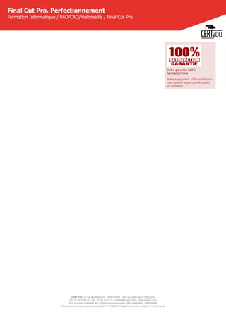 CERTYOU, 37 rue des Mathurins, 75008 PARIS - SAS au capital de 10 000 Euros
Tél : 01 42 93 52 72 - Fax : 01 70 72 02 72 - contact@certyou.com - www.certyou.com
RCS de Paris n° 804 509 461- TVA intracommunautaire FR03 804509461 - APE 8559A
Déclaration d’activité enregistrée sous le N° 11 75 52524 75 auprès du préfet de région d’Ile-de-France
Final Cut Pro, Perfectionnement
Formation Informatique / PAO/CAO/Multimédia / Final Cut Pro
Votre garantie 100%
SATISFACTION
Notre engagement 100% satisfaction
vous garantit la plus grande qualité
de formation.
 