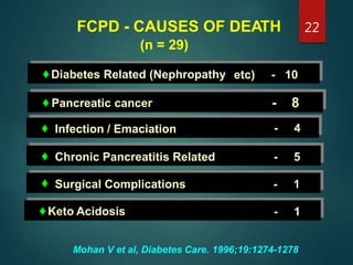 FCPD - CAUSES OF DEATH
(n = 29)
♦Diabetes Related (Nephropathy etc) - 10
♦ Pancreatic cancer -
-
8
4♦ Infection / Emaciation
♦
♦
Chronic Pancreatitis Related - 5
Surgical Complications - 1
♦Keto Acidosis - 1
Mohan V et al, Diabetes Care. 1996;19:1274-1278
22
 