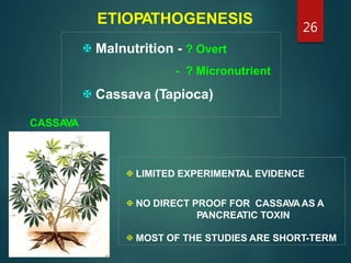 ETIOPATHOGENESIS
CASSAVA
 LIMITED EXPERIMENTAL EVIDENCE
 NO DIRECT PROOF FOR CASSAVAAS A
PANCREATIC TOXIN
 MOST OF THE STUDIES ARE SHORT-TERM
 Malnutrition - ? Overt
- ? Micronutrient
 Cassava (Tapioca)
26
 