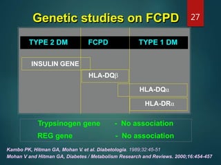 Genetic studies on FCPD
TYPE 2 DM FCPD TYPE 1 DM
Kambo PK, Hitman GA, Mohan V. et al. Diabetologia. 1989;32:45-51
Mohan V and Hitman GA, Diabetes / Metabolism Research and Reviews. 2000;16:454-457
Trypsinogen gene - No association
REG gene - No association
INSULIN GENE
HLA-DQβ
HLA-DQα
HLA-DRα
27
 