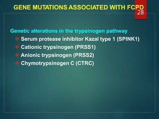 GENE MUTATIONS ASSOCIATED WITH FCPD
Genetic alterations in the trypsinogen pathway
 Serum protease inhibitor Kazal type 1 (SPINK1)
 Cationic trypsinogen (PRSS1)
 Anionic trypsinogen (PRSS2)
 Chymotrypsinogen C (CTRC)
28
 