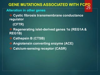 GENE MUTATIONS ASSOCIATED WITH FCPD
Alteration in other genes
 Cystic fibrosis transmembrane conductance
regulator
(CFTR)
 Regenerating islet-derived genes 1α (REG1A &
REG1B)
 Cathepsin B (CTSB)
 Angiotensin converting enzyme (ACE)
 Calcium-sensing receptor (CASR)
29
 
