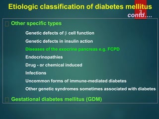 Etiologic classification of diabetes mellitus
contd….
Other specific types
Genetic defects of β cell function
Genetic defects in insulin action
Diseases of the exocrine pancreas e.g. FCPD
Endocrinopathies
Drug - or chemical induced
Infections
Uncommon forms of immune-mediated diabetes
Other genetic syndromes sometimes associated with diabetes
Gestational diabetes mellitus (GDM)
3
 