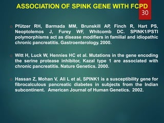 ASSOCIATION OF SPINK GENE WITH FCPD
o Pfützer RH, Barmada MM, Brunskill AP, Finch R, Hart PS,
Neoptolemos J, Furey WF, Whitcomb DC. SPINK1/PSTI
polymorphisms act as disease modifiers in familial and idiopathic
chronic pancreatitis. Gastroenterology. 2000.
o Witt H, Luck W, Hennies HC et al. Mutations in the gene encoding
the serine protease inhibitor, Kazal type 1 are associated with
chronic pancreatitis. Nature Genetics. 2000.
o Hassan Z, Mohan V, Ali L et al, SPINK1 is a susceptibility gene for
fibrocalculous pancreatic diabetes in subjects from the Indian
subcontinent. American Journal of Human Genetics. 2002.
30
 