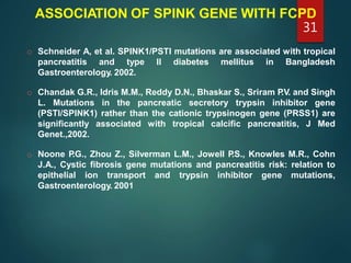 ASSOCIATION OF SPINK GENE WITH FCPD
o Schneider A, et al. SPINK1/PSTI mutations are associated with tropical
pancreatitis and type II diabetes mellitus in Bangladesh
Gastroenterology. 2002.
o Chandak G.R., Idris M.M., Reddy D.N., Bhaskar S., Sriram P.V. and Singh
L. Mutations in the pancreatic secretory trypsin inhibitor gene
(PSTI/SPINK1) rather than the cationic trypsinogen gene (PRSS1) are
significantly associated with tropical calcific pancreatitis, J Med
Genet.,2002.
o Noone P.G., Zhou Z., Silverman L.M., Jowell P.S., Knowles M.R., Cohn
J.A., Cystic fibrosis gene mutations and pancreatitis risk: relation to
epithelial ion transport and trypsin inhibitor gene mutations,
Gastroenterology. 2001
31
 