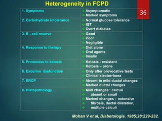 Heterogeneity in FCPD
Mohan V et al, Diabetologia. 1985;28:229-232.
1. Symptoms  Asymptomatic
 Marked symptoms
2. Carbohydrate intolerance  Normal glucose tolerance
 IGT
 Overt diabetes
3. B - cell reserve  Good
 Poor
 Negligible
4. Response to therapy  Diet alone
 Oral agents
 Insulin
5. Proneness to ketosis  Ketosis - resistant
 Ketosis – prone
6. Exocrine dysfunction  Only after provocative tests
 Clinical steatorrhoea
7. ERCP  Absent to mild ductal changes
 Marked ductal changes
8. Histopathology  Mild changes : calculi
 absent or small
 Marked changes : extensive
 fibrosis, ductal dilatation,
 multiple calculi
36
 