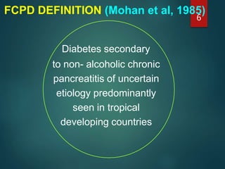 FCPD DEFINITION (Mohan et al, 1985)
Diabetes secondary
to non- alcoholic chronic
pancreatitis of uncertain
etiology predominantly
seen in tropical
developing countries
6
 