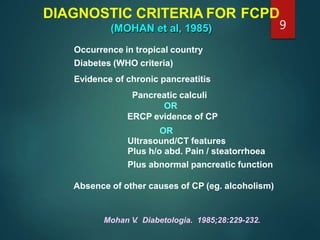 DIAGNOSTIC CRITERIA FOR FCPD
(MOHAN et al, 1985)
Mohan V. Diabetologia. 1985;28:229-232.
Occurrence in tropical country
Diabetes (WHO criteria)
Evidence of chronic pancreatitis
Pancreatic calculi
OR
ERCP evidence of CP
OR
Ultrasound/CT features
Plus h/o abd. Pain / steatorrhoea
Plus abnormal pancreatic function
Absence of other causes of CP (eg. alcoholism)
9
 