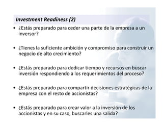 Investment Readiness (2)
• ¿Estás preparado para ceder una parte de la empresa a un
inversor?
• ¿Tienes la suficiente ambición y compromiso para construir un
negocio de alto crecimiento?
• ¿Estás preparado para dedicar tiempo y recursos en buscar
inversión respondiendo a los requerimientos del proceso?
• ¿Estás preparado para compartir decisiones estratégicas de la
empresa con el resto de accionistas?
• ¿Estás preparado para crear valor a la inversión de los
accionistas y en su caso, buscarles una salida?
 
