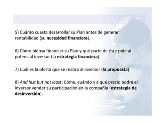 5) Cuánto cuesta desarrollar su Plan antes de generar
rentabilidad (su necesidad financiera).
6) Cómo piensa financiar su Plan y qué parte de éste pide al
potencial inversor (la estrategia financiera).
7) Cuál es la oferta que se realiza al inversor (la propuesta).
8) And last but not least: Cómo, cuándo y a qué precio podrá el
inversor vender su participación en la compañía (estrategia de
desinversión).
 