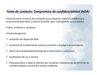 Toma de contacto: Compromiso de confidencialidad (NDA)
•Acuerdo entre al menos dos entidades para compartir material confidencial o
conocimiento para llevar a cabo la inversión, pero restringiendo su uso público.
•Tipos: unilateral o recíproco.
•Contenido general:
Acotación del objeto del NDA.
Inventario de la información exacta a transmitir o divulgar a la contraparte.
Marco de la propiedad/titularidad de la información a suministrar.
Condiciones de uso y alcance.
Plazo para llevar a cabo la inversión por las partes, manteniendo los términos de
confidencialidad y secreto por tiempo indefinido.
 