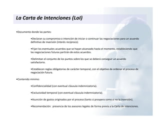 La Carta de Intenciones (LoI)
•Documento donde las partes:
•Declaran su compromiso o intención de iniciar o continuar las negociaciones para un acuerdo
definitivo de inversión (interés recíproco).
•Fijan los eventuales acuerdos que se hayan alcanzado hasta el momento, estableciendo que
las negociaciones futuras partirán de estos acuerdos.
•Delimitan el conjunto de los puntos sobre los que se deberá conseguir un acuerdo
satisfactorio.
•Establecen reglas obligatorias de carácter temporal, con el objetivo de ordenar el proceso de
negociación futura.
•Contenido mínimo:
•Confidencialidad (con eventual cláusula indemnizatoria).
•Exclusividad temporal (con eventual cláusula indemnizatoria).
•Asunción de gastos originados por el proceso (tanto si prospera como si no la inversión).
•Recomendación: presencia de los asesores legales de forma previa a la Carta de Intenciones.
 