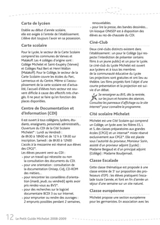 Carte de lycéen                                       renouvelables.

         Etablie au début d’année scolaire,                  • pour lire la presse, des bandes dessinées…
                                                             Un kiosque ONISEP est à disposition des
         elle est exigée à l’entrée de l’établissement.      élèves au rez-de-chaussée du CDI.
         L’élève doit toujours l’avoir en sa possession.
                                                             Ciné-Club
         Carte scolaire
                                                             Deux ciné-clubs distincts existent dans
         Pour le Lycée, le secteur de la Carte Scolaire      l’établissement : un pour le Collège (qui res-
         comprend les communes de Vanves et                  pecte l’interdiction de présenter certains
         Malakoff. Les 4 collèges d’origine sont :           films à un jeune public) et un pour le Lycée.
         Collège Michelet et Saint-Exupéry (Vanves)          Le ciné-club du Lycée Michelet est ouvert
         et Collèges Paul Bert et Henri Wallon               aux lycéens et à tous les membres
         (Malakoff). Pour le Collège, le secteur de la       de la communauté éducative du Lycée
         Carte Scolaire couvre les écoles du Parc,           Les projections sont gratuites et ont lieu au
         Larmeroux et du Centre. Même si l’assou-            théâtre. Les films projetés font l’objet d’une
         plissement de la carte scolaire est d’actua-        courte présentation et la projection est sui-
         lité, l’accueil d’élèves hors secteur est sou-      vie d’un débat.
         vent difficile à cause des effectifs très char-             Se renseigner au BVS, dès la rentrée,
         gés. Il ne peut se faire qu’en fonction des                 sur les jours et horaires des séances.
         places disponibles.                                 Consultez les panneaux d’affichage ou le site
         Centre de Documentation et                          Internet* pour connaître le programme.
         d’Information (CDI)                                 Cité scolaire Michelet
         Il est ouvert à tous collégiens, lycéens, étu-      Michelet est une Cité Scolaire qui comprend
         diants, enseignants, personnels administratifs...   un Collège, un lycée avec les filières ES, L
         Ouverture du CDI de la Cité Scolaire                et S, des classes préparatoires aux grandes
         Michelet* : Lundi au Vendredi :                     écoles (CPGE) et un internat* mixte réservé
         de 8h30 à 18h00 et de 12 h à 13h30 sur              exclusivement aux CPGE*. Elle est placée
         inscription. Samedi : de 8h30 à 12h00               sous l’autorité du proviseur, Monsieur Sorin,
         L’accès à la mezzanine est réservé aux élèves       assisté d’un proviseur adjoint (Lycée) :
         des CPGE*.                                          Madame Bergaud et d’un principal adjoint
         Les élèves peuvent venir au CDI :                   (Collège) : Madame Boudjemadi.
         •  pour un travail qui nécessite ou non
            la consultation des documents du CDI.            Classe Escalade
         •  pour une orientation : consultation de
            la documentation Onisep, Cidj, CD-ROM
                                                             Cette classe thématique est proposée à une
                                                             classe entière de 5e sur proposition des pro-
            des métiers…
                                                             fesseurs d’EPS : les élèves pratiquent l'esca-
         •  pour rencontrer les conseillères d'orienta-
            tion (mardi, jeudi, ou vendredi) après avoir
                                                             lade toute l'année, et font en fin d'année un
                                                             séjour d'une semaine sur un site naturel.
            pris rendez-vous au BVS*.
         •  pour des recherches sur le logiciel
            documentaire BCDI 3 ou sur Internet.
                                                             Classe européenne

         •  pour emprunter ou rendre des ouvrages :
            2 emprunts possibles pendant 2 semaines,
                                                             Michelet propose une section européenne
                                                             pour les germanistes. En association avec les




12 Le Petit Guide Michelet 2008-2009
 