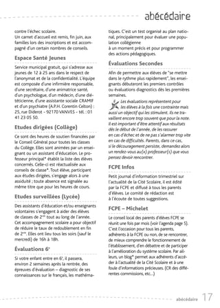 abécédaire
contre l’échec scolaire.                          tiques. C’est un test organisé au plan natio-
Un carnet d’accueil est remis, fin juin, aux      nal, principalement pour évaluer une popu-
familles lors des inscriptions et est accom-      lation collégienne
pagné d’un certain nombres de conseils.           à un moment précis et pour programmer
                                                  des actions pédagogiques.
Espace Santé Jeunes
                                                  Évaluations Secondes
Service municipal gratuit, qui s'adresse aux
jeunes de 12 à 25 ans dans le respect de          Afin de permettre aux élèves de “se mettre
l'anonymat et de la confidentialité. L'équipe     dans le rythme plus rapidement”, les ensei-
est composée d'une infirmière responsable,        gnants débuteront les premiers contrôles
d'une secrétaire, d'une animatrice santé,         ou évaluations diagnostics dès les premières
d'un psychologue, d'un médecin, d'une dié-        semaines.
téticienne, d'une assistante sociale CRAMIF                Les évaluations représentent pour
et d'un psychiatre (A.P.H. Corentin Celton) :              les élèves à la fois une contrainte mais
25, rue Diderot - 92170 VANVES - tél. : 01        aussi un objectif qui les stimulent. Ils ne tra-
41 23 05 50.                                      vaillent encore trop souvent que pour la note.
                                                  Il est important d’être attentif aux résultats
Etudes dirigées (Collège)                         dès le début de l’année, de les rassurer
Ce sont des heures de soutien financées par       en cas d’échec et de ne pas s’alarmer trop vite
le Conseil Général pour toutes les classes        en cas de difficultés. Parents, dans ce cas,
du Collège. Elles sont animées par un ensei-      si le découragement persiste, demandez alors
gnant ou un assistant d’éducation. Le pro-        un rendez-vous au(x) professeur(s) que vous
fesseur principal* établit la liste des élèves    pensez devoir rencontrer.
concernés. Celle-ci est réactualisée aux
conseils de classe*. Tout élève, participant
                                                  FCPE Infos
aux études dirigées, s’engage alors à une         Petit journal d’information trimestriel sur
assiduité ; toute absence est signalée au         l’actualité de la Cité Scolaire, il est édité
même titre que pour les heures de cours.          par la FCPE et diffusé à tous les parents
                                                  d’élèves. Le comité de rédaction est
Etudes surveillées (Lycée)                        à l’écoute de toutes suggestions.
Des assistants d’éducation et/ou enseignants
volontaires s’engagent à aider des élèves
                                                  FCPE – Michelet
de classes de 2nde tout au long de l’année.       Le conseil local des parents d’élèves FCPE se
Cet accompagnement scolaire a pour objectif       réunit une fois par mois (voir l’agenda page 5).
de réduire le taux de redoublement en fin         C’est l’occasion pour tous les parents,
de 2nde. Elles ont lieu tous les soirs (sauf le   adhérents à la FCPE ou non, de se rencontrer,
mercredi) de 16h à 18h.                           de mieux comprendre le fonctionnement de
                                                  l’établissement, d’en débattre et de participer
Évaluations 6e                                    à l’amélioration du système scolaire. Par ail-
Si votre enfant entre en 6è, il passera,          leurs, un blog* permet aux adhérents d’accé-
environ 2 semaines après la rentrée, des          der à l’actualité de la Cité Scolaire et à une
épreuves d’évaluation – diagnostic de ses         foule d’informations précieuses. (CR des diffé-
connaissances sur le français, les mathéma-       rentes commissions, etc…)




                                                                                          abécédaire   17
 
