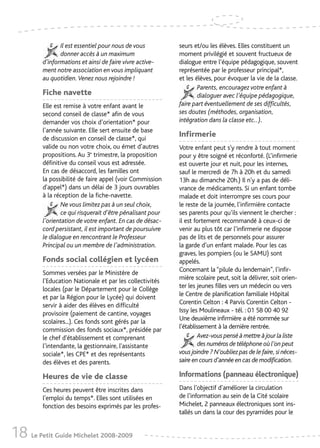 Il est essentiel pour nous de vous          seurs et/ou les élèves. Elles constituent un
                donner accès à un maximum                   moment privilégié et souvent fructueux de
         d’informations et ainsi de faire vivre active-     dialogue entre l’équipe pédagogique, souvent
         ment notre association en vous impliquant          représentée par le professeur principal*,
         au quotidien. Venez nous rejoindre !               et les élèves, pour évoquer la vie de la classe.
                                                                    Parents, encouragez votre enfant à
         Fiche navette                                              dialoguer avec l’équipe pédagogique,
         Elle est remise à votre enfant avant le            faire part éventuellement de ses difficultés,
         second conseil de classe* afin de vous             ses doutes (méthodes, organisation,
         demander vos choix d’orientation* pour             intégration dans la classe etc..).
         l’année suivante. Elle sert ensuite de base
         de discussion en conseil de classe*, qui
                                                            Infirmerie
         valide ou non votre choix, ou émet d’autres        Votre enfant peut s'y rendre à tout moment
         propositions. Au 3e trimestre, la proposition      pour y être soigné et réconforté. (L’infirmerie
         définitive du conseil vous est adressée.           est ouverte jour et nuit, pour les internes,
         En cas de désaccord, les familles ont              sauf le mercredi de 7h à 20h et du samedi
         la possibilité de faire appel (voir Commission     13h au dimanche 20h.) Il n'y a pas de déli-
         d'appel*) dans un délai de 3 jours ouvrables       vrance de médicaments. Si un enfant tombe
         à la réception de la fiche-navette.                malade et doit interrompre ses cours pour
                 Ne vous limitez pas à un seul choix,       le reste de la journée, l’infirmière contacte
                 ce qui risquerait d’être pénalisant pour   ses parents pour qu’ils viennent le chercher :
         l’orientation de votre enfant. En cas de désac-    il est fortement recommandé à ceux-ci de
         cord persistant, il est important de poursuivre    venir au plus tôt car l’infirmerie ne dispose
         le dialogue en rencontrant le Professeur           pas de lits et de personnels pour assurer
         Principal ou un membre de l’administration.        la garde d’un enfant malade. Pour les cas
                                                            graves, les pompiers (ou le SAMU) sont
         Fonds social collégien et lycéen                   appelés.
         Sommes versées par le Ministère de                 Concernant la “pilule du lendemain”, l’infir-
         l’Education Nationale et par les collectivités     mière scolaire peut, soit la délivrer, soit orien-
         locales (par le Département pour le Collège        ter les jeunes filles vers un médecin ou vers
         et par la Région pour le Lycée) qui doivent        le Centre de planification familiale Hôpital
         servir à aider des élèves en difficulté            Corentin Celton : 4 Parvis Corentin Celton -
         provisoire (paiement de cantine, voyages           Issy les Moulineaux - tél. : 01 58 00 40 92
         scolaires...). Ces fonds sont gérés par la         Une deuxième infirmière a été nommée sur
         commission des fonds sociaux*, présidée par        l’établissement à la dernière rentrée.
         le chef d'établissement et comprenant                       Avez-vous pensé à mettre à jour la liste
         l’intendante, la gestionnaire, l'assistante                 des numéros de téléphone où l’on peut
         sociale*, les CPE* et des représentants            vous joindre ? N’oubliez pas de le faire, si néces-
         des élèves et des parents.                         saire en cours d’année en cas de modification.

         Heures de vie de classe                            Informations (panneau électronique)
         Ces heures peuvent être inscrites dans             Dans l’objectif d’améliorer la circulation
         l’emploi du temps*. Elles sont utilisées en        de l’information au sein de la Cité scolaire
         fonction des besoins exprimés par les profes-      Michelet, 2 panneaux électroniques sont ins-
                                                            tallés un dans la cour des pyramides pour le


18 Le Petit Guide Michelet 2008-2009
 